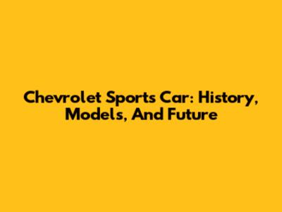 Chevrolet Sports Car: History, Models, And Future