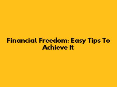 Financial Freedom: Easy Tips To Achieve It