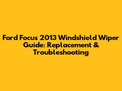 Ford Focus 2013 Windshield Wiper Guide: Replacement & Troubleshooting